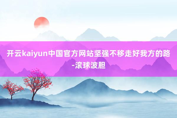 开云kaiyun中国官方网站坚强不移走好我方的路-滚球波胆