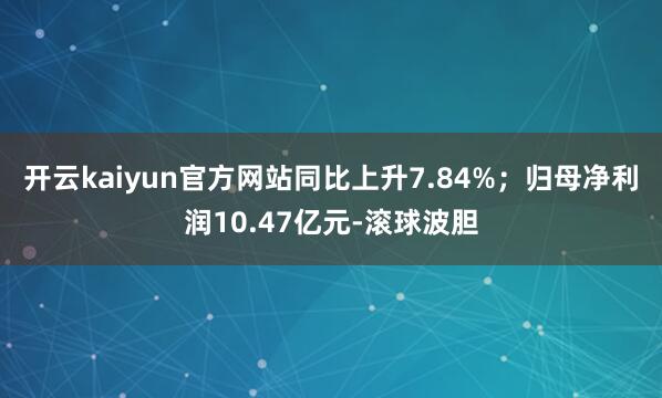 开云kaiyun官方网站同比上升7.84%；归母净利润10.47亿元-滚球波胆