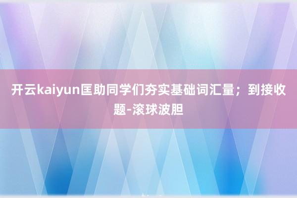开云kaiyun匡助同学们夯实基础词汇量；到接收题-滚球波胆