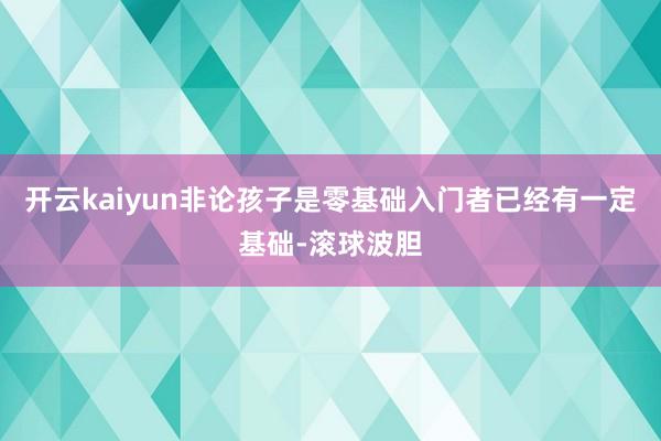 开云kaiyun非论孩子是零基础入门者已经有一定基础-滚球波胆