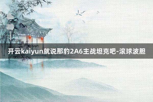 开云kaiyun就说那豹2A6主战坦克吧-滚球波胆