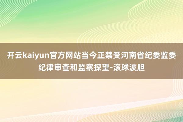 开云kaiyun官方网站当今正禁受河南省纪委监委纪律审查和监察探望-滚球波胆