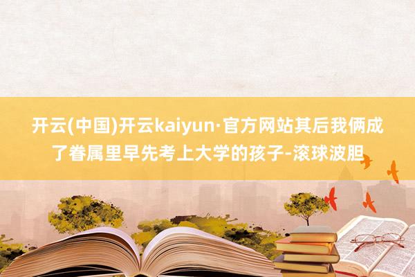 开云(中国)开云kaiyun·官方网站其后我俩成了眷属里早先考上大学的孩子-滚球波胆