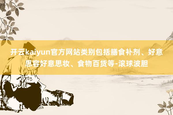 开云kaiyun官方网站类别包括膳食补剂、好意思容好意思妆、食物百货等-滚球波胆