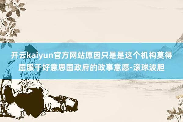 开云kaiyun官方网站原因只是是这个机构莫得屈服于好意思国政府的政事意愿-滚球波胆