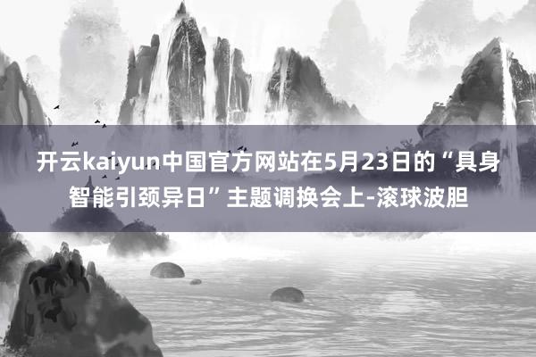 开云kaiyun中国官方网站在5月23日的“具身智能引颈异日”主题调换会上-滚球波胆
