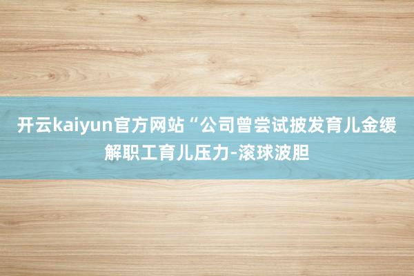 开云kaiyun官方网站“公司曾尝试披发育儿金缓解职工育儿压力-滚球波胆