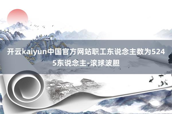 开云kaiyun中国官方网站职工东说念主数为5245东说念主-滚球波胆