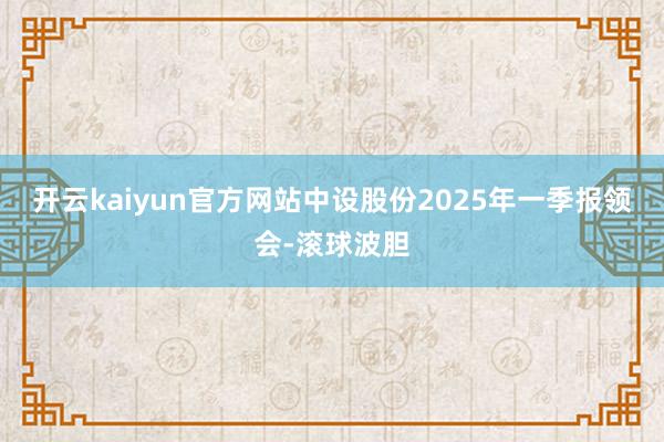 开云kaiyun官方网站中设股份2025年一季报领会-滚球波胆