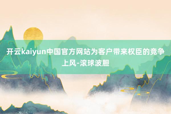 开云kaiyun中国官方网站为客户带来权臣的竞争上风-滚球波胆