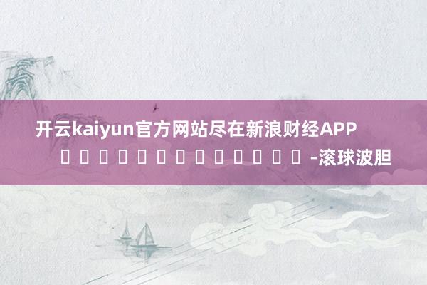 开云kaiyun官方网站尽在新浪财经APP            													-滚球波胆