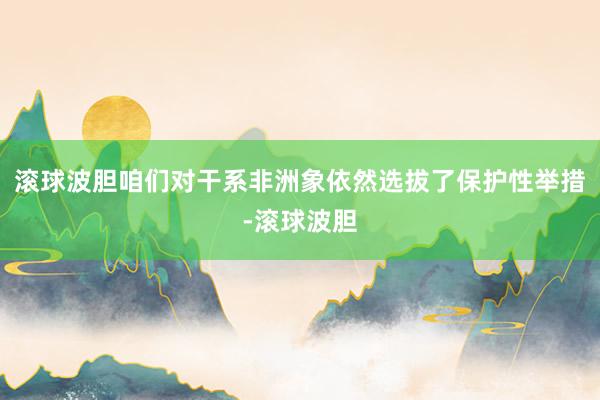 滚球波胆咱们对干系非洲象依然选拔了保护性举措-滚球波胆