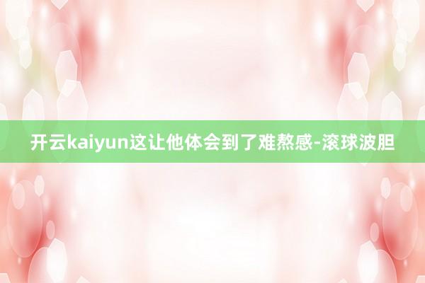 开云kaiyun这让他体会到了难熬感-滚球波胆