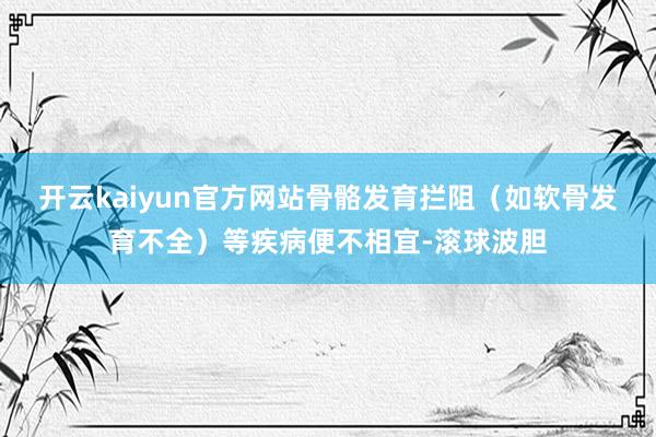 开云kaiyun官方网站骨骼发育拦阻（如软骨发育不全）等疾病便不相宜-滚球波胆