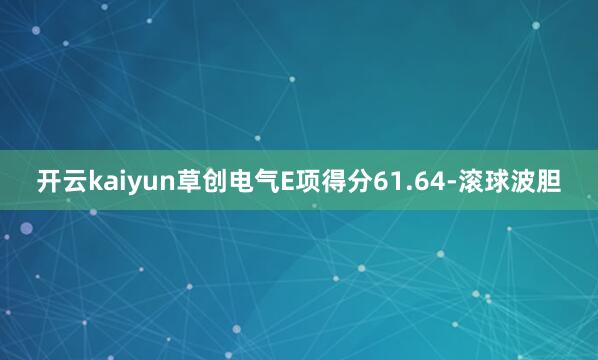 开云kaiyun草创电气E项得分61.64-滚球波胆
