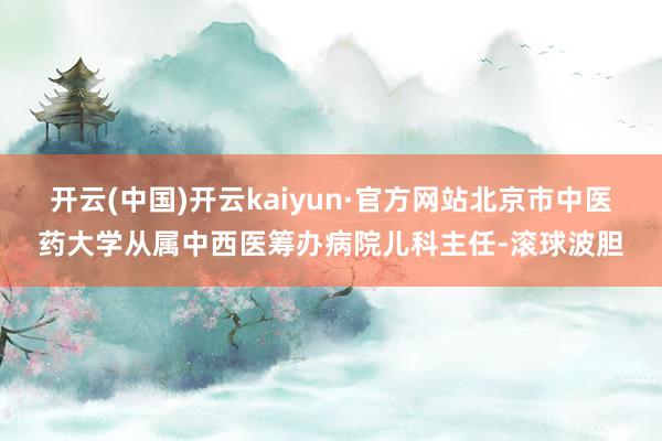 开云(中国)开云kaiyun·官方网站北京市中医药大学从属中西医筹办病院儿科主任-滚球波胆