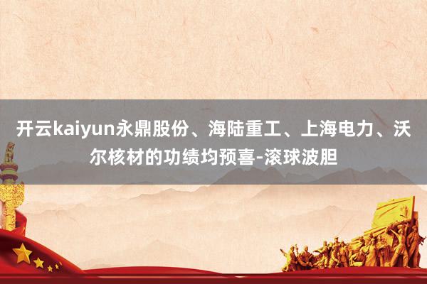 开云kaiyun永鼎股份、海陆重工、上海电力、沃尔核材的功绩均预喜-滚球波胆