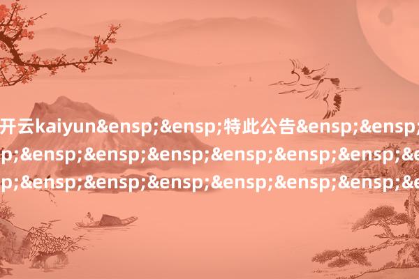 开云kaiyun 特此公告 中原基金处治有限公司 二〇二五年七月十六日 -滚球波胆