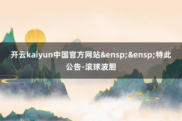 开云kaiyun中国官方网站 特此公告-滚球波胆