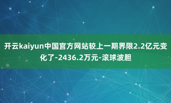 开云kaiyun中国官方网站较上一期界限2.2亿元变化了-2436.2万元-滚球波胆