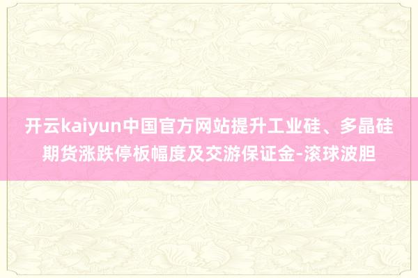 开云kaiyun中国官方网站提升工业硅、多晶硅期货涨跌停板幅度及交游保证金-滚球波胆