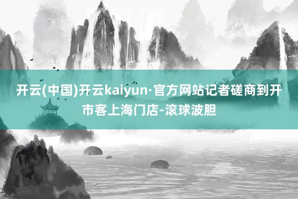 开云(中国)开云kaiyun·官方网站记者磋商到开市客上海门店-滚球波胆