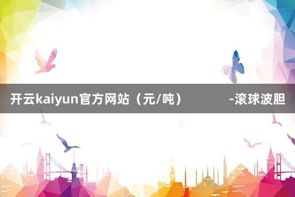 开云kaiyun官方网站（元/吨）            -滚球波胆