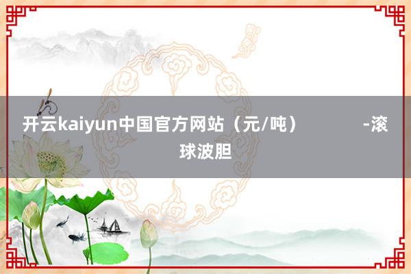 开云kaiyun中国官方网站（元/吨）            -滚球波胆