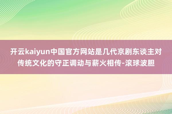 开云kaiyun中国官方网站是几代京剧东谈主对传统文化的守正调动与薪火相传-滚球波胆