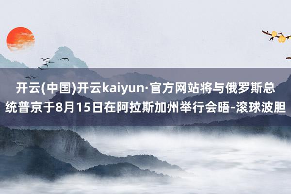 开云(中国)开云kaiyun·官方网站将与俄罗斯总统普京于8月15日在阿拉斯加州举行会晤-滚球波胆