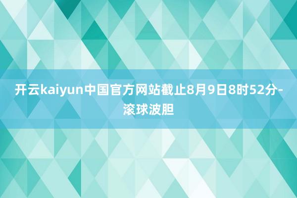 开云kaiyun中国官方网站截止8月9日8时52分-滚球波胆