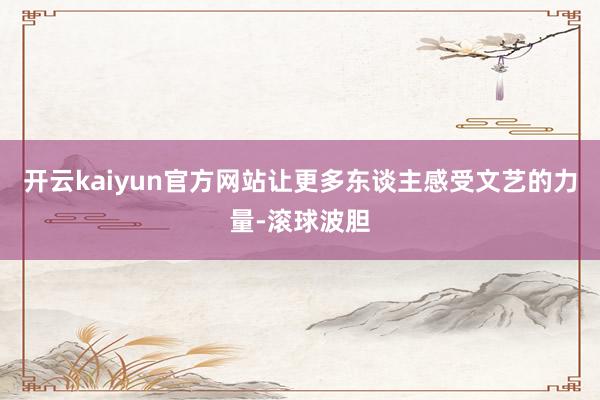 开云kaiyun官方网站让更多东谈主感受文艺的力量-滚球波胆