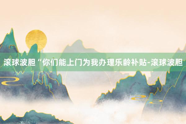 滚球波胆“你们能上门为我办理乐龄补贴-滚球波胆