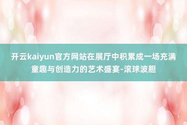 开云kaiyun官方网站在展厅中积累成一场充满童趣与创造力的艺术盛宴-滚球波胆