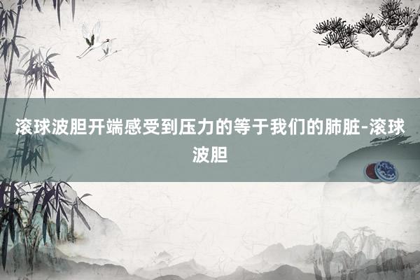 滚球波胆开端感受到压力的等于我们的肺脏-滚球波胆