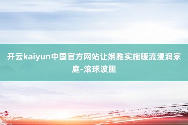 开云kaiyun中国官方网站让娴雅实施暖流浸润家庭-滚球波胆