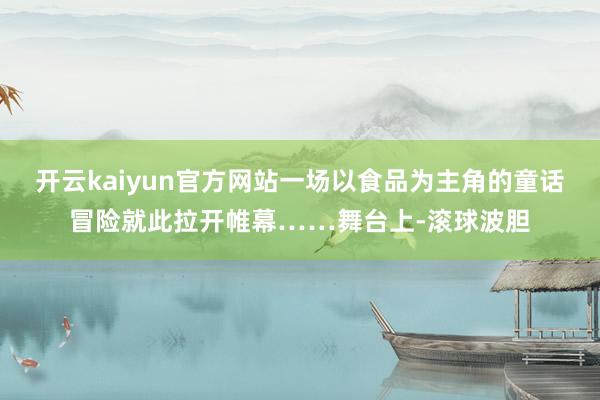 开云kaiyun官方网站一场以食品为主角的童话冒险就此拉开帷幕……舞台上-滚球波胆