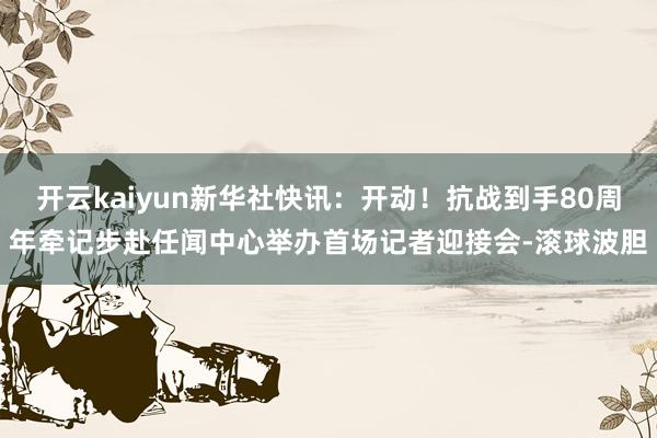 开云kaiyun新华社快讯：开动！抗战到手80周年牵记步赴任闻中心举办首场记者迎接会-滚球波胆