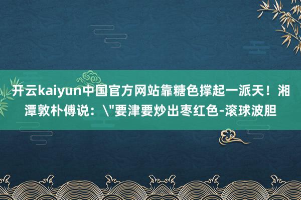 开云kaiyun中国官方网站靠糖色撑起一派天！湘潭敦朴傅说：