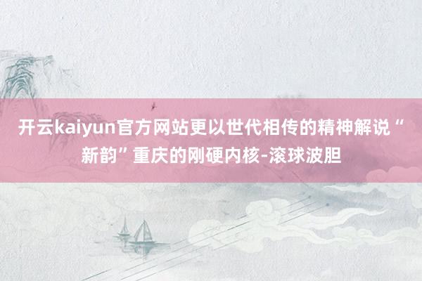 开云kaiyun官方网站更以世代相传的精神解说“新韵”重庆的刚硬内核-滚球波胆