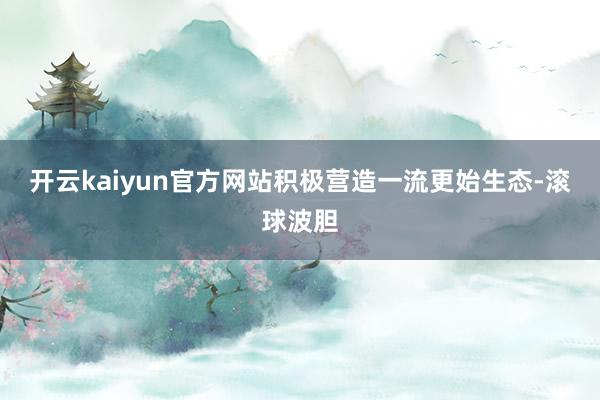 开云kaiyun官方网站积极营造一流更始生态-滚球波胆