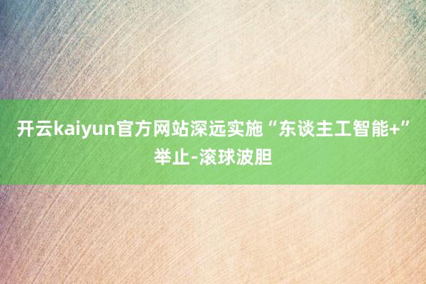 开云kaiyun官方网站深远实施“东谈主工智能+”举止-滚球波胆