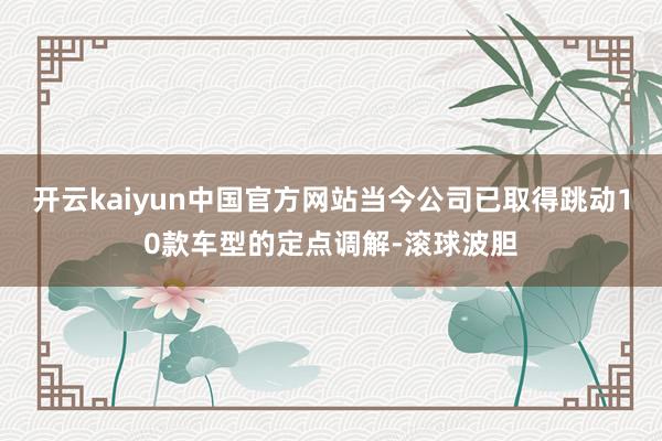 开云kaiyun中国官方网站当今公司已取得跳动10款车型的定点调解-滚球波胆