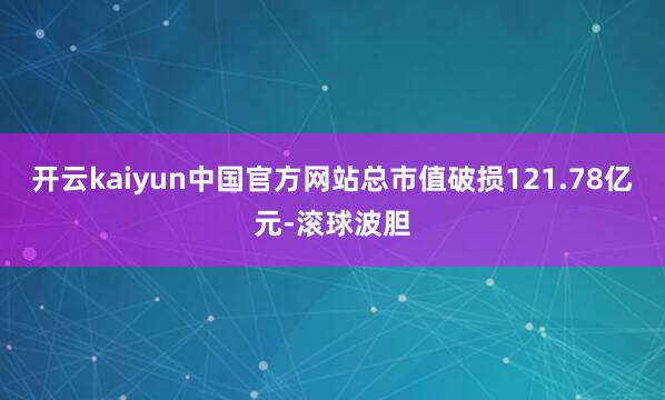 开云kaiyun中国官方网站总市值破损121.78亿元-滚球波胆