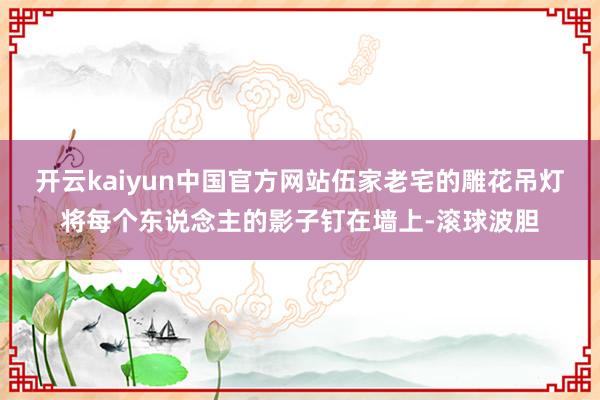 开云kaiyun中国官方网站伍家老宅的雕花吊灯将每个东说念主的影子钉在墙上-滚球波胆