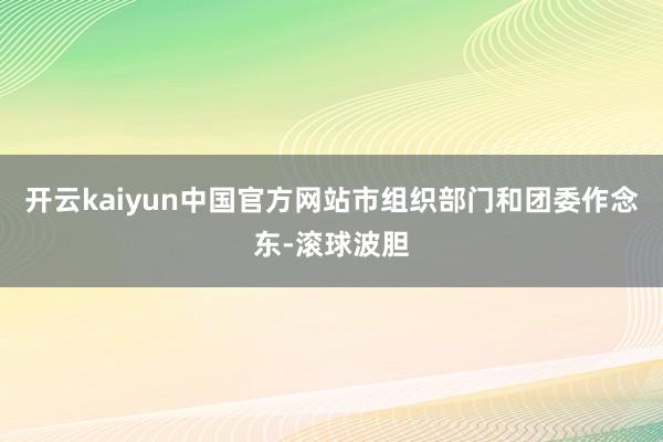 开云kaiyun中国官方网站市组织部门和团委作念东-滚球波胆