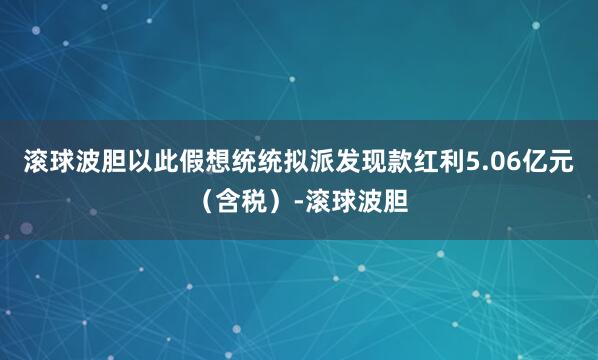 滚球波胆以此假想统统拟派发现款红利5.06亿元（含税）-滚球波胆
