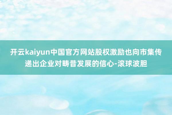 开云kaiyun中国官方网站股权激励也向市集传递出企业对畴昔发展的信心-滚球波胆