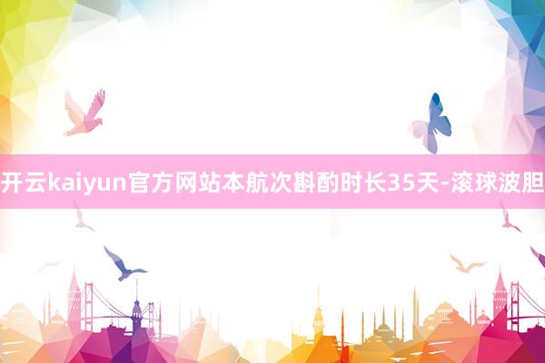 开云kaiyun官方网站本航次斟酌时长35天-滚球波胆