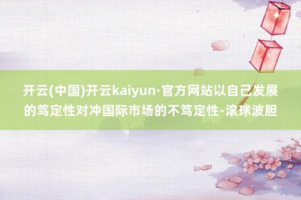 开云(中国)开云kaiyun·官方网站以自己发展的笃定性对冲国际市场的不笃定性-滚球波胆